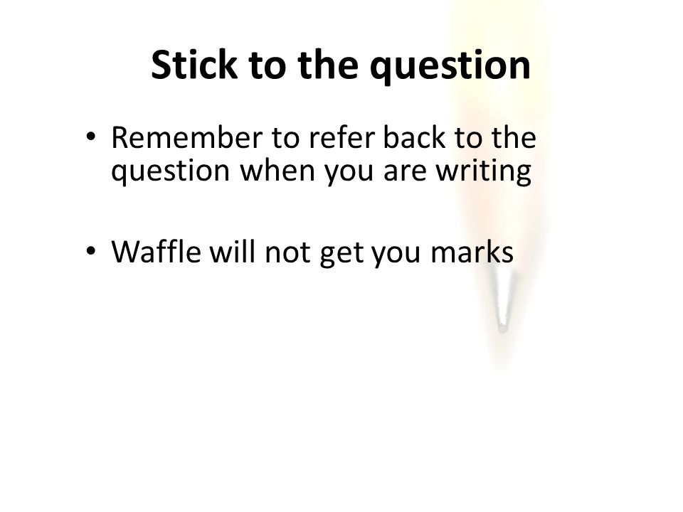 Stick to the question Remember to refer back to the question when you are writing Waffle will not get you marks