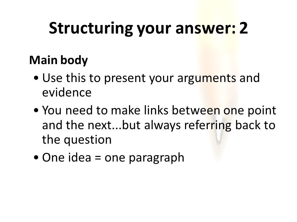 Structuring your answer: 2 Main body Use this to present your arguments and evidence You need to make links between one point and the next...but always referring back to the question One idea = one paragraph