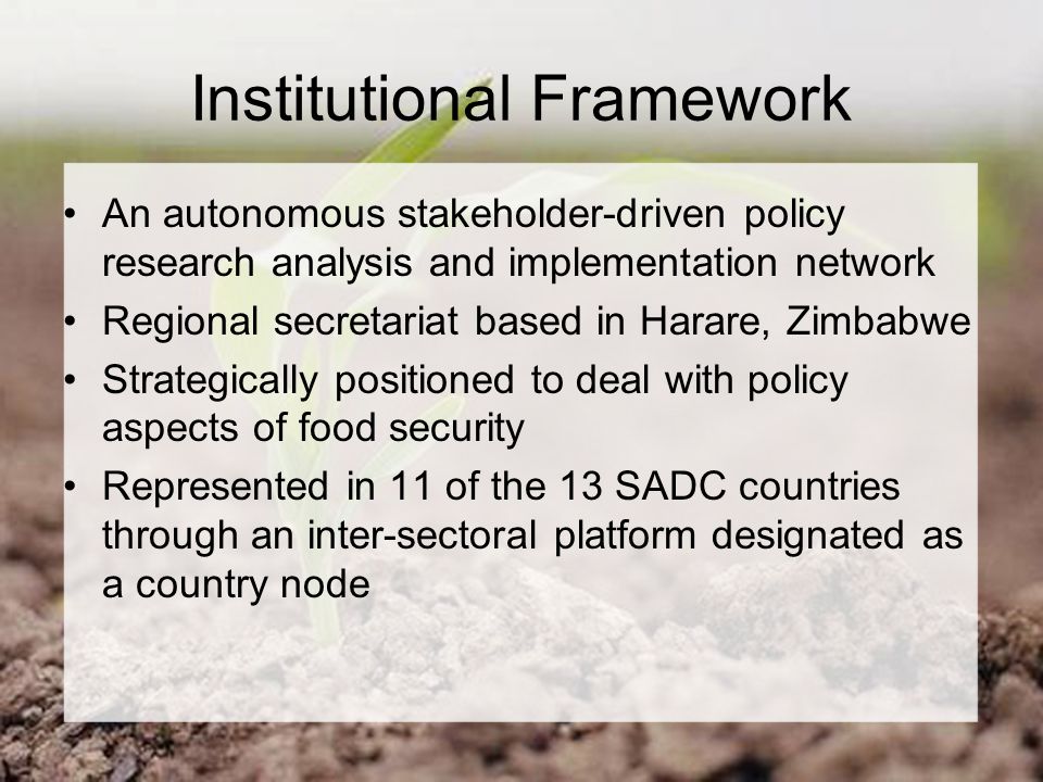Institutional Framework An autonomous stakeholder-driven policy research analysis and implementation network Regional secretariat based in Harare, Zimbabwe Strategically positioned to deal with policy aspects of food security Represented in 11 of the 13 SADC countries through an inter-sectoral platform designated as a country node