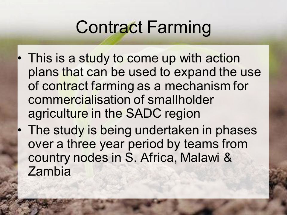 Contract Farming This is a study to come up with action plans that can be used to expand the use of contract farming as a mechanism for commercialisation of smallholder agriculture in the SADC region The study is being undertaken in phases over a three year period by teams from country nodes in S.