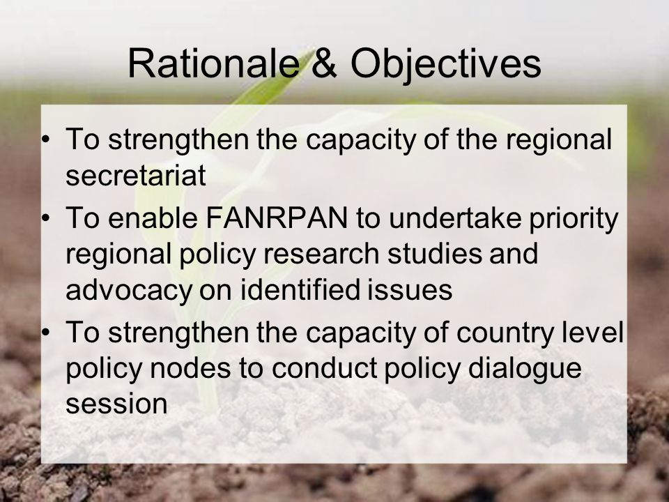 Rationale & Objectives To strengthen the capacity of the regional secretariat To enable FANRPAN to undertake priority regional policy research studies and advocacy on identified issues To strengthen the capacity of country level policy nodes to conduct policy dialogue session