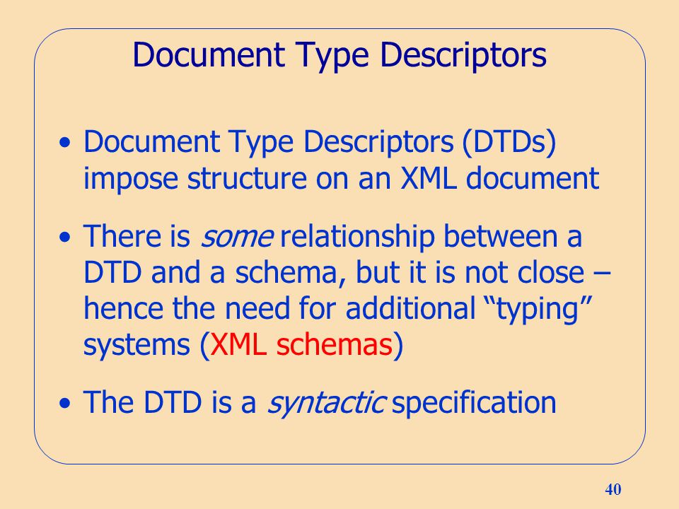 40 Document Type Descriptors Document Type Descriptors (DTDs) impose structure on an XML document There is some relationship between a DTD and a schema, but it is not close – hence the need for additional typing systems (XML schemas) The DTD is a syntactic specification