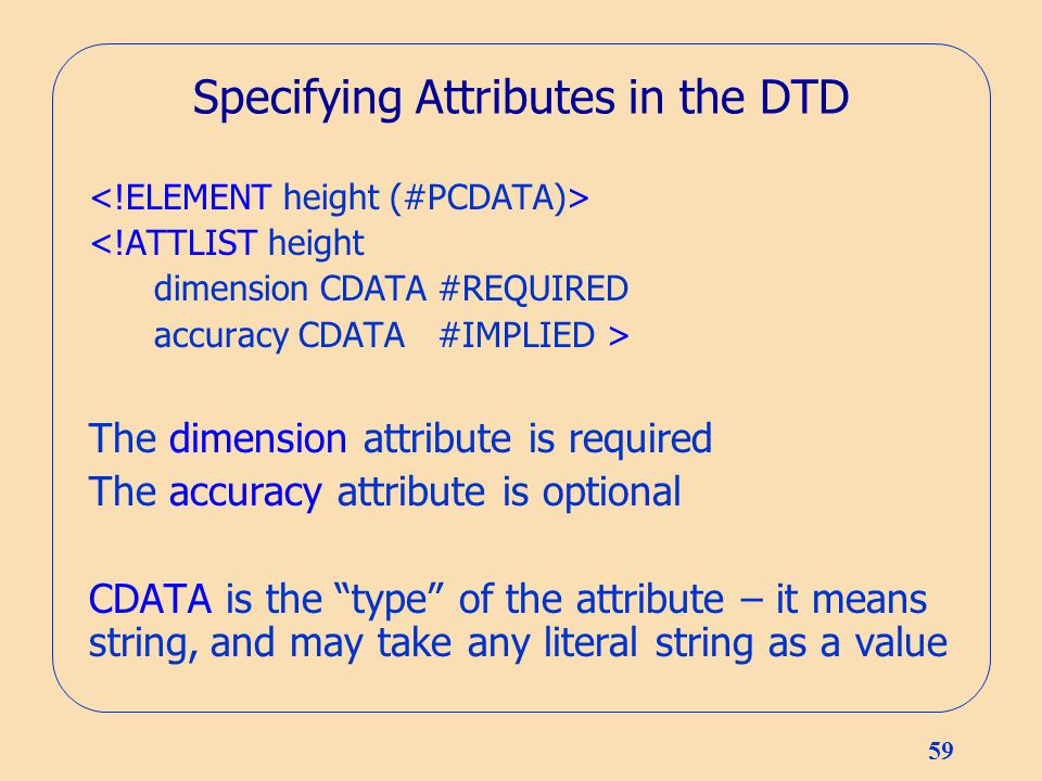59 Specifying Attributes in the DTD <!ATTLIST height dimension CDATA #REQUIRED accuracy CDATA #IMPLIED > The dimension attribute is required The accuracy attribute is optional CDATA is the type of the attribute – it means string, and may take any literal string as a value
