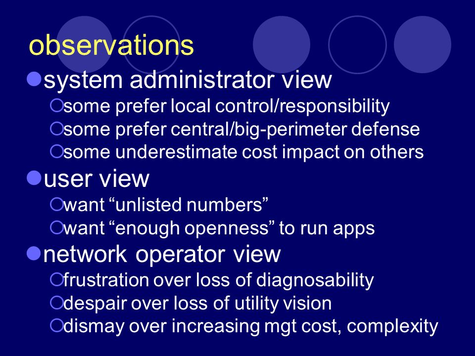 observations system administrator view  some prefer local control/responsibility  some prefer central/big-perimeter defense  some underestimate cost impact on others user view  want unlisted numbers  want enough openness to run apps network operator view  frustration over loss of diagnosability  despair over loss of utility vision  dismay over increasing mgt cost, complexity