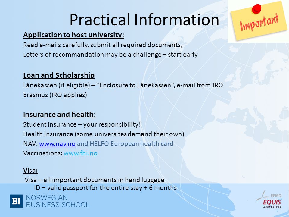 Practical Information Application to host university: Read  s carefully, submit all required documents, Letters of recommandation may be a challenge – start early Loan and Scholarship Lånekassen (if eligible) – Enclosure to Lånekassen ,  from IRO Erasmus (IRO applies) I nsurance and health: Student Insurance – your responsibility.