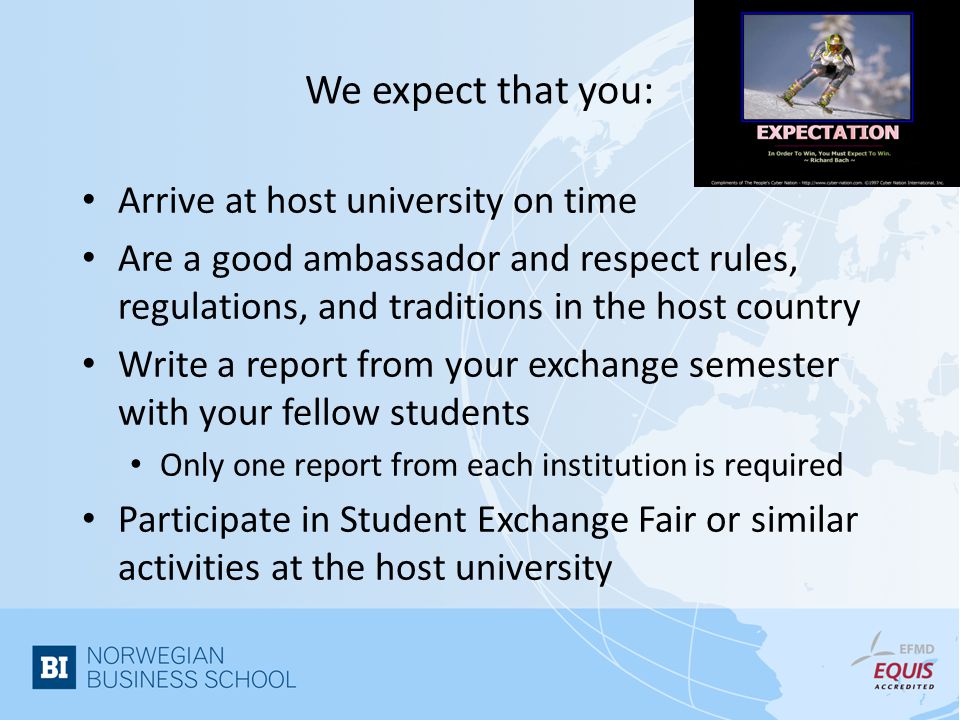 We expect that you: Arrive at host university on time Are a good ambassador and respect rules, regulations, and traditions in the host country Write a report from your exchange semester with your fellow students Only one report from each institution is required Participate in Student Exchange Fair or similar activities at the host university
