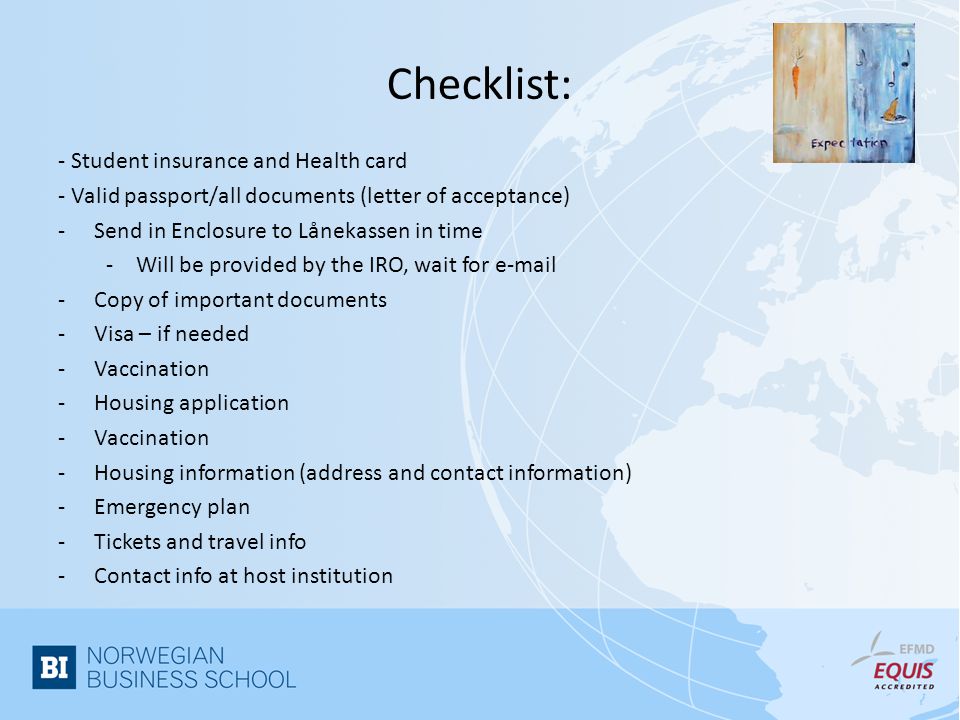 Checklist: - Student insurance and Health card - Valid passport/all documents (letter of acceptance) -Send in Enclosure to Lånekassen in time -Will be provided by the IRO, wait for  -Copy of important documents -Visa – if needed -Vaccination -Housing application -Vaccination -Housing information (address and contact information) -Emergency plan -Tickets and travel info -Contact info at host institution
