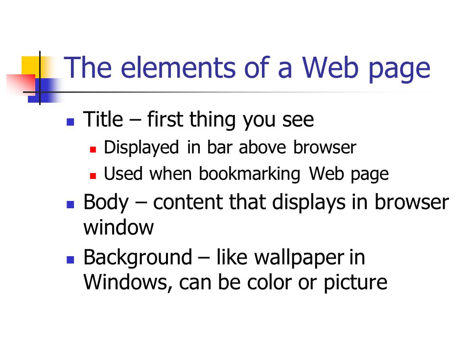 The elements of a Web page Title – first thing you see Displayed in bar above browser Used when bookmarking Web page Body – content that displays in browser window Background – like wallpaper in Windows, can be color or picture