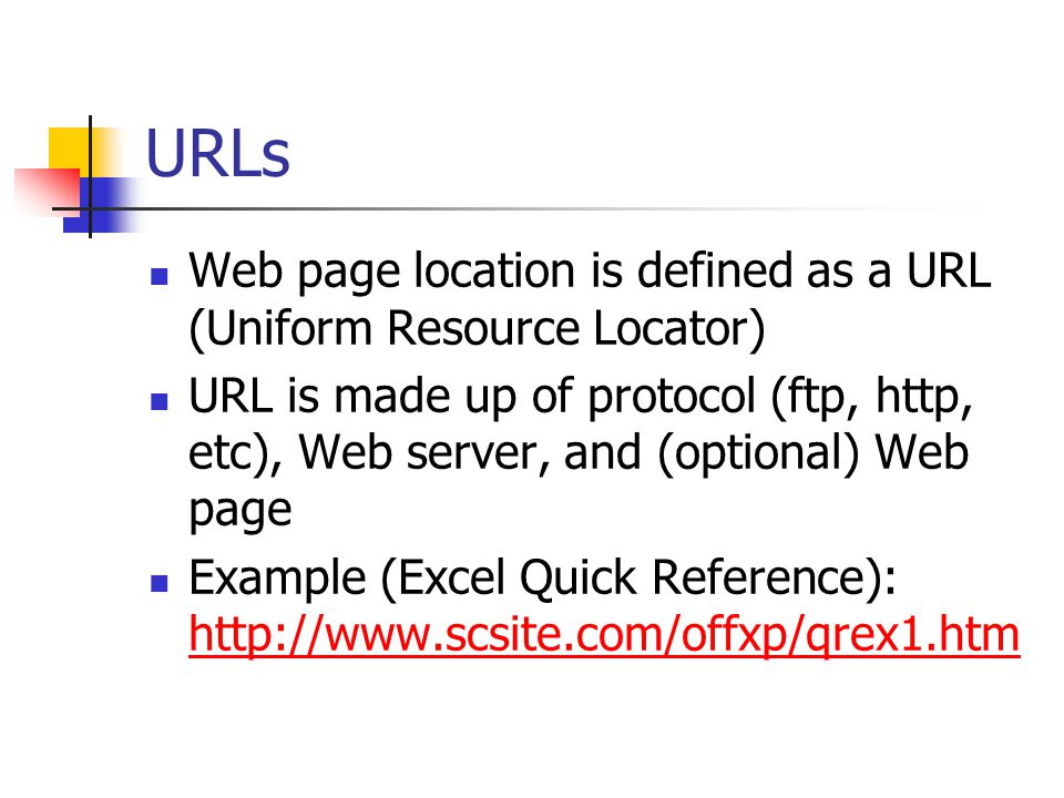 URLs Web page location is defined as a URL (Uniform Resource Locator) URL is made up of protocol (ftp, http, etc), Web server, and (optional) Web page Example (Excel Quick Reference):