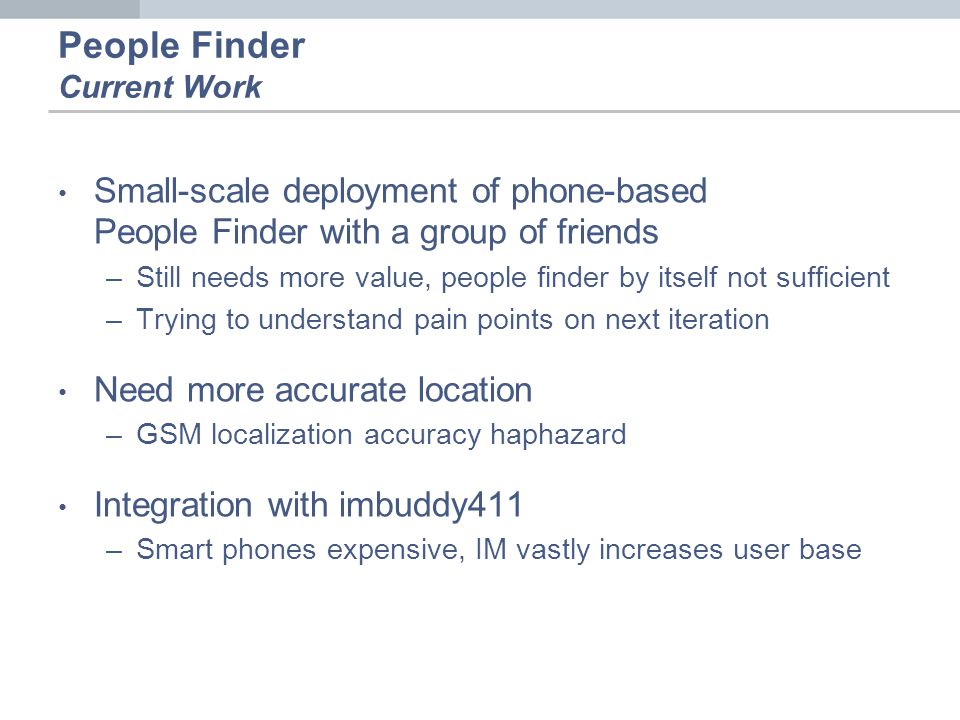 People Finder Current Work Small-scale deployment of phone-based People Finder with a group of friends –Still needs more value, people finder by itself not sufficient –Trying to understand pain points on next iteration Need more accurate location –GSM localization accuracy haphazard Integration with imbuddy411 –Smart phones expensive, IM vastly increases user base