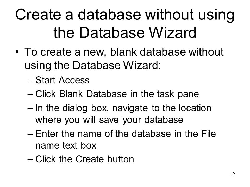 12 Create a database without using the Database Wizard To create a new, blank database without using the Database Wizard: –Start Access –Click Blank Database in the task pane –In the dialog box, navigate to the location where you will save your database –Enter the name of the database in the File name text box –Click the Create button