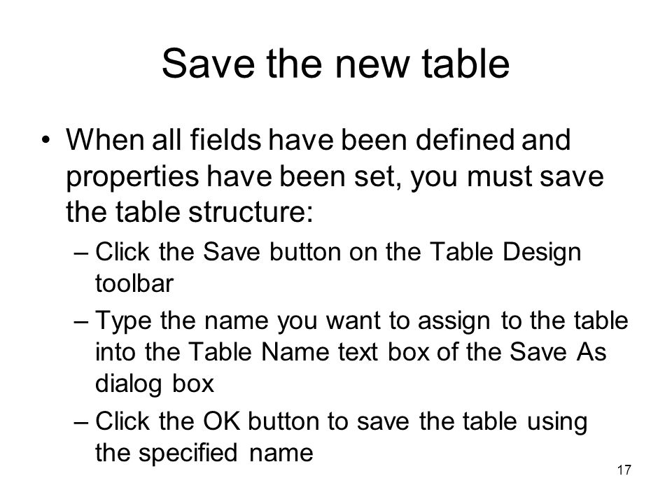 17 Save the new table When all fields have been defined and properties have been set, you must save the table structure: –Click the Save button on the Table Design toolbar –Type the name you want to assign to the table into the Table Name text box of the Save As dialog box –Click the OK button to save the table using the specified name