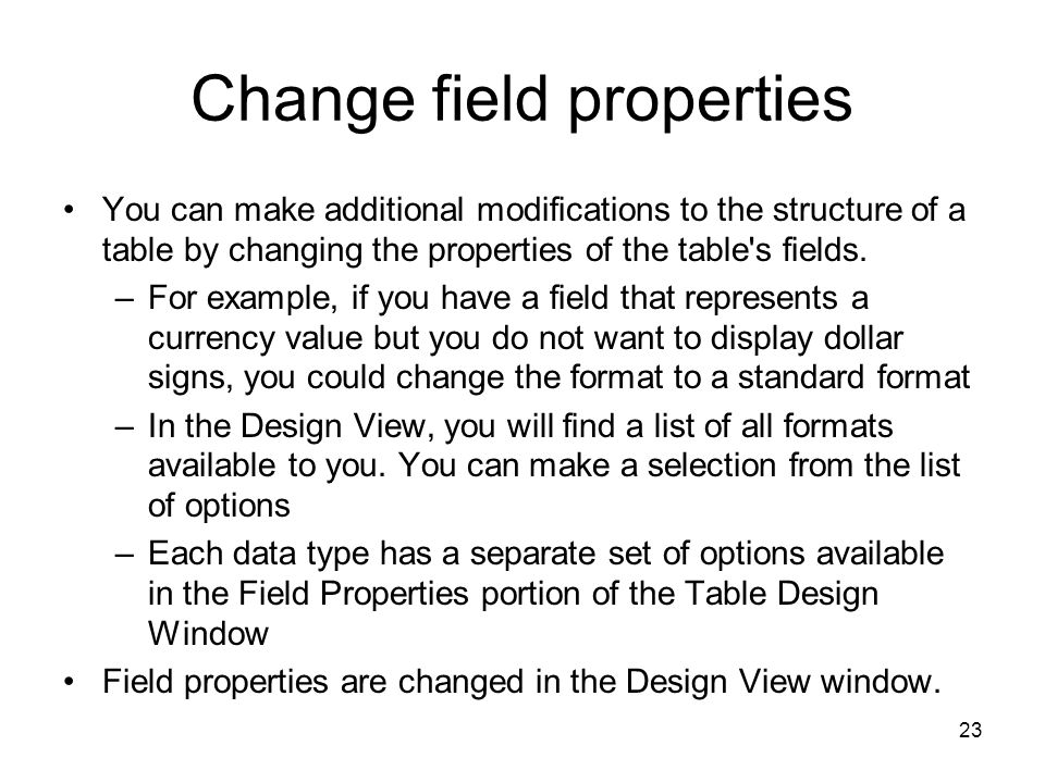 23 Change field properties You can make additional modifications to the structure of a table by changing the properties of the table s fields.