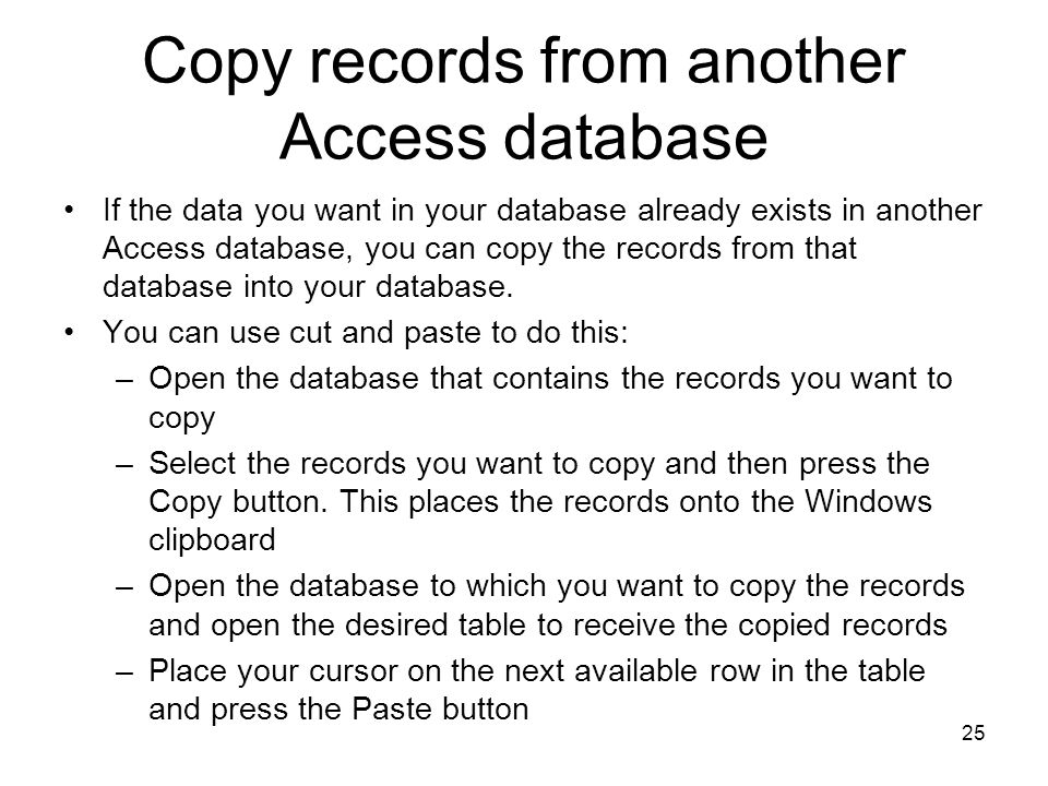 25 Copy records from another Access database If the data you want in your database already exists in another Access database, you can copy the records from that database into your database.