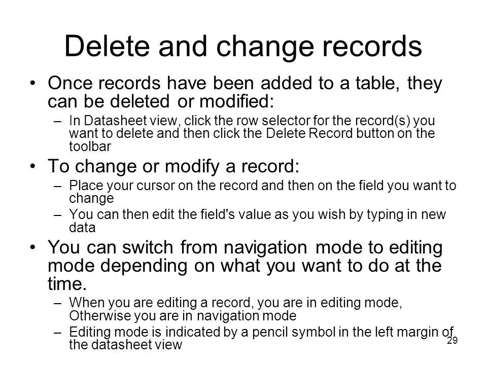29 Delete and change records Once records have been added to a table, they can be deleted or modified: –In Datasheet view, click the row selector for the record(s) you want to delete and then click the Delete Record button on the toolbar To change or modify a record: –Place your cursor on the record and then on the field you want to change –You can then edit the field s value as you wish by typing in new data You can switch from navigation mode to editing mode depending on what you want to do at the time.