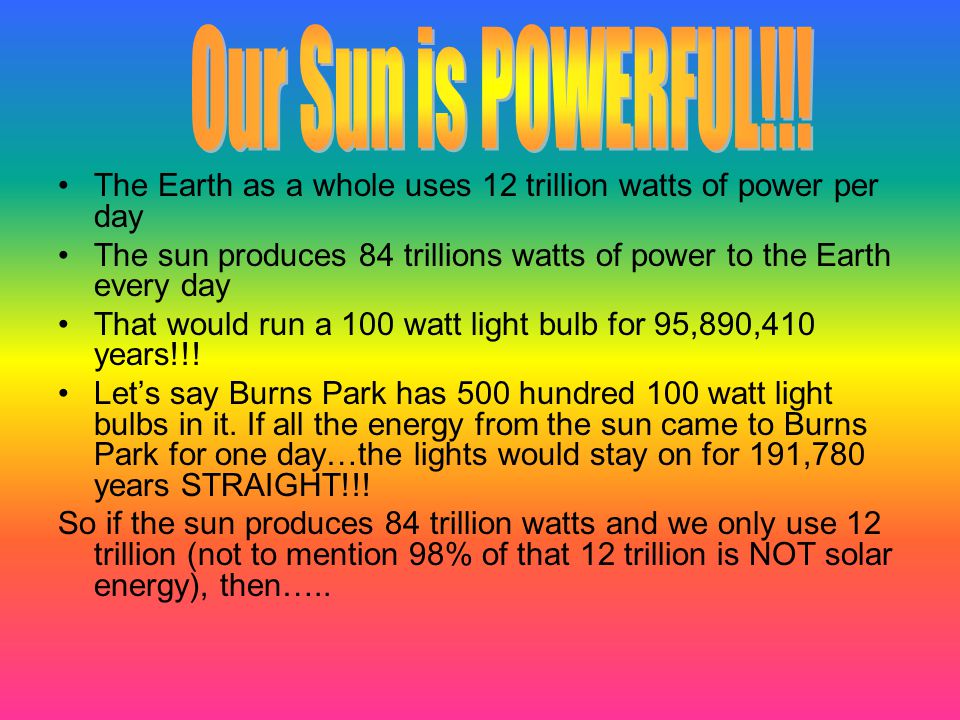 The Earth as a whole uses 12 trillion watts of power per day The sun produces 84 trillions watts of power to the Earth every day That would run a 100 watt light bulb for 95,890,410 years!!.