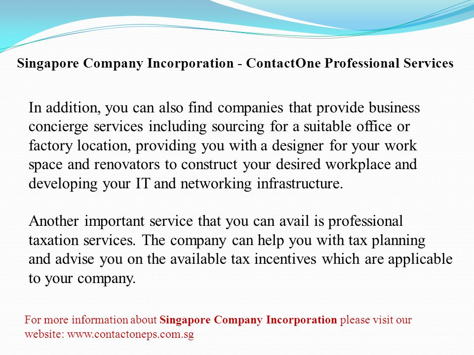 Singapore Company Incorporation - ContactOne Professional Services In addition, you can also find companies that provide business concierge services including sourcing for a suitable office or factory location, providing you with a designer for your work space and renovators to construct your desired workplace and developing your IT and networking infrastructure.