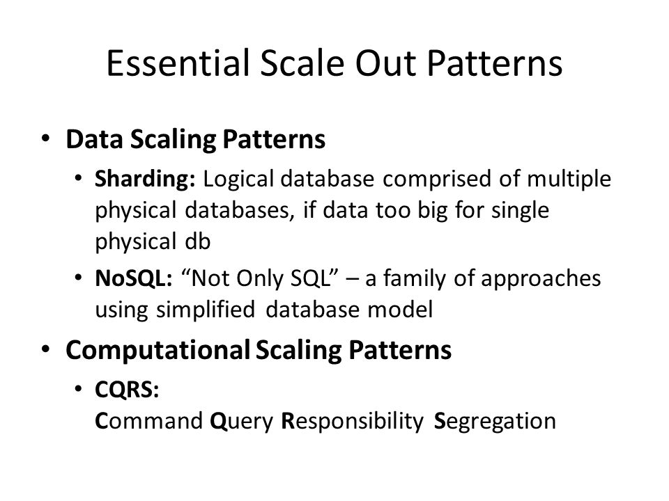 Essential Scale Out Patterns Data Scaling Patterns Sharding: Logical database comprised of multiple physical databases, if data too big for single physical db NoSQL: Not Only SQL – a family of approaches using simplified database model Computational Scaling Patterns CQRS: Command Query Responsibility Segregation