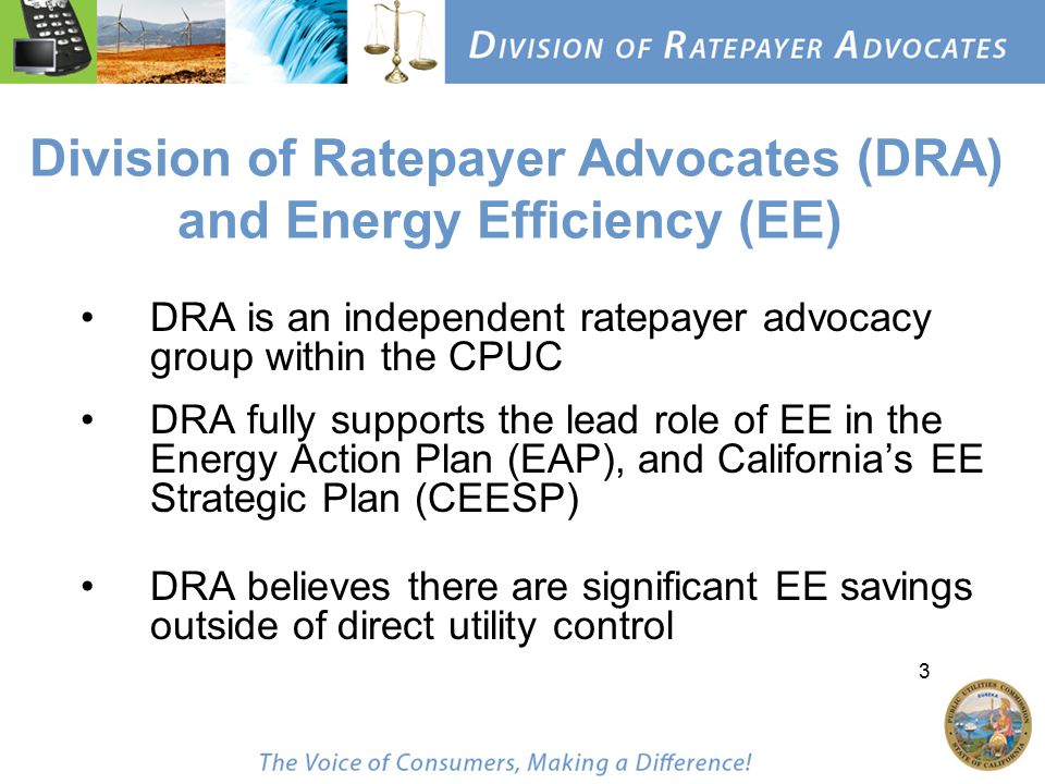 3 Division of Ratepayer Advocates (DRA) and Energy Efficiency (EE) DRA is an independent ratepayer advocacy group within the CPUC DRA fully supports the lead role of EE in the Energy Action Plan (EAP), and California’s EE Strategic Plan (CEESP) DRA believes there are significant EE savings outside of direct utility control