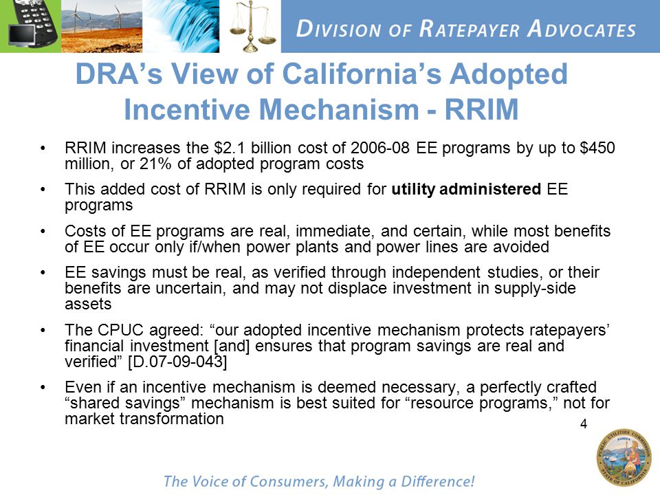 4 DRA’s View of California’s Adopted Incentive Mechanism - RRIM RRIM increases the $2.1 billion cost of EE programs by up to $450 million, or 21% of adopted program costs This added cost of RRIM is only required for utility administered EE programs Costs of EE programs are real, immediate, and certain, while most benefits of EE occur only if/when power plants and power lines are avoided EE savings must be real, as verified through independent studies, or their benefits are uncertain, and may not displace investment in supply-side assets The CPUC agreed: our adopted incentive mechanism protects ratepayers’ financial investment [and] ensures that program savings are real and verified [D ] Even if an incentive mechanism is deemed necessary, a perfectly crafted shared savings mechanism is best suited for resource programs, not for market transformation