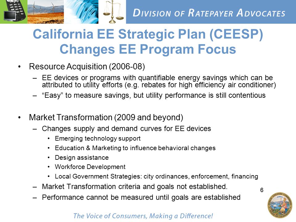 6 California EE Strategic Plan (CEESP) Changes EE Program Focus Resource Acquisition ( ) –EE devices or programs with quantifiable energy savings which can be attributed to utility efforts (e.g.