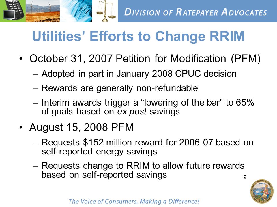 9 Utilities’ Efforts to Change RRIM October 31, 2007 Petition for Modification (PFM) –Adopted in part in January 2008 CPUC decision –Rewards are generally non-refundable –Interim awards trigger a lowering of the bar to 65% of goals based on ex post savings August 15, 2008 PFM –Requests $152 million reward for based on self-reported energy savings –Requests change to RRIM to allow future rewards based on self-reported savings