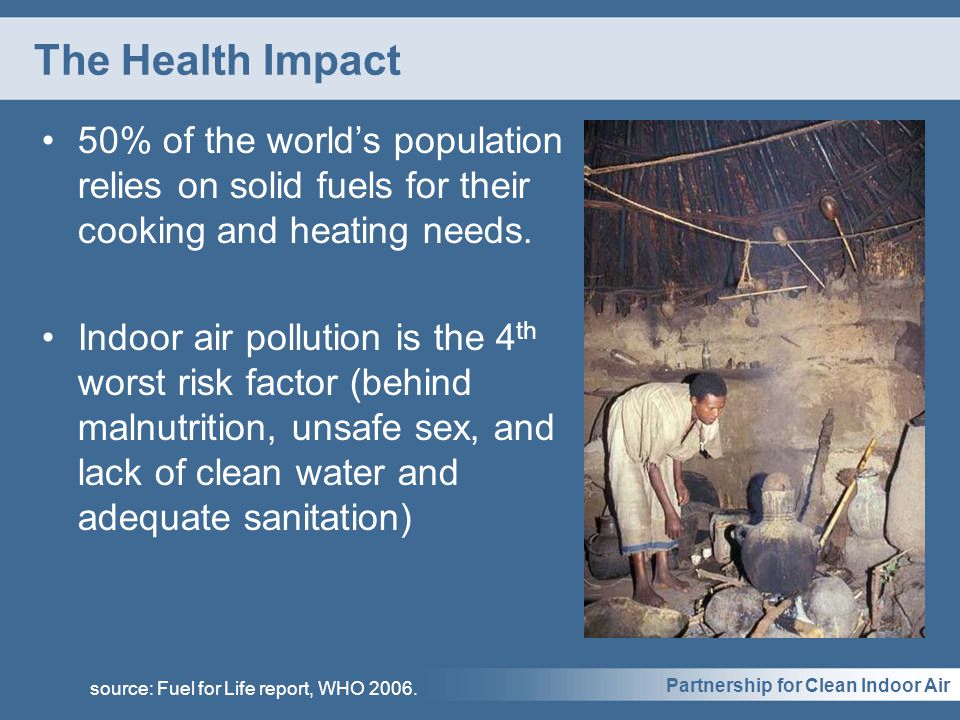 Partnership for Clean Indoor Air The Health Impact 50% of the world’s population relies on solid fuels for their cooking and heating needs.