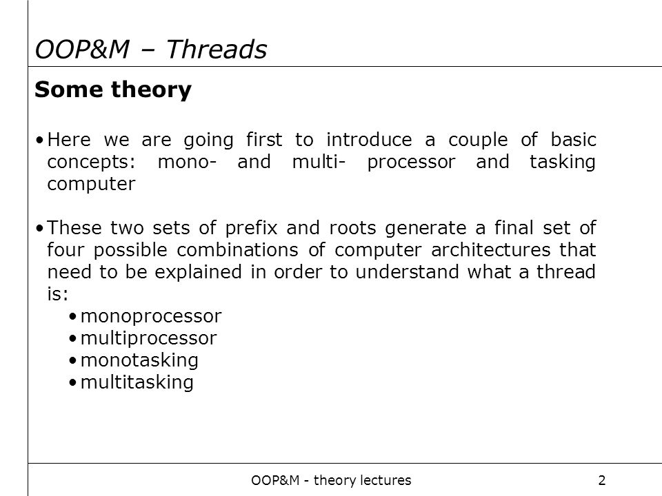 OOP&M - theory lectures2 OOP&M – Threads Some theory Here we are going first to introduce a couple of basic concepts: mono- and multi- processor and tasking computer These two sets of prefix and roots generate a final set of four possible combinations of computer architectures that need to be explained in order to understand what a thread is: monoprocessor multiprocessor monotasking multitasking