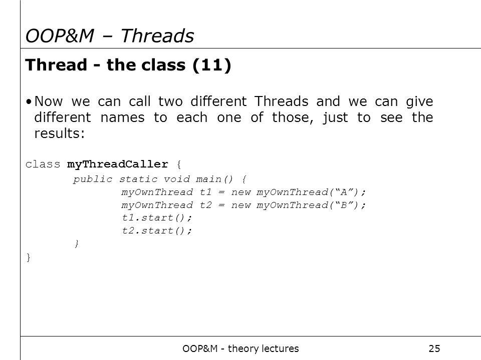 OOP&M - theory lectures25 OOP&M – Threads Thread - the class (11) Now we can call two different Threads and we can give different names to each one of those, just to see the results: class myThreadCaller { public static void main() { myOwnThread t1 = new myOwnThread( A ); myOwnThread t2 = new myOwnThread( B ); t1.start(); t2.start(); }