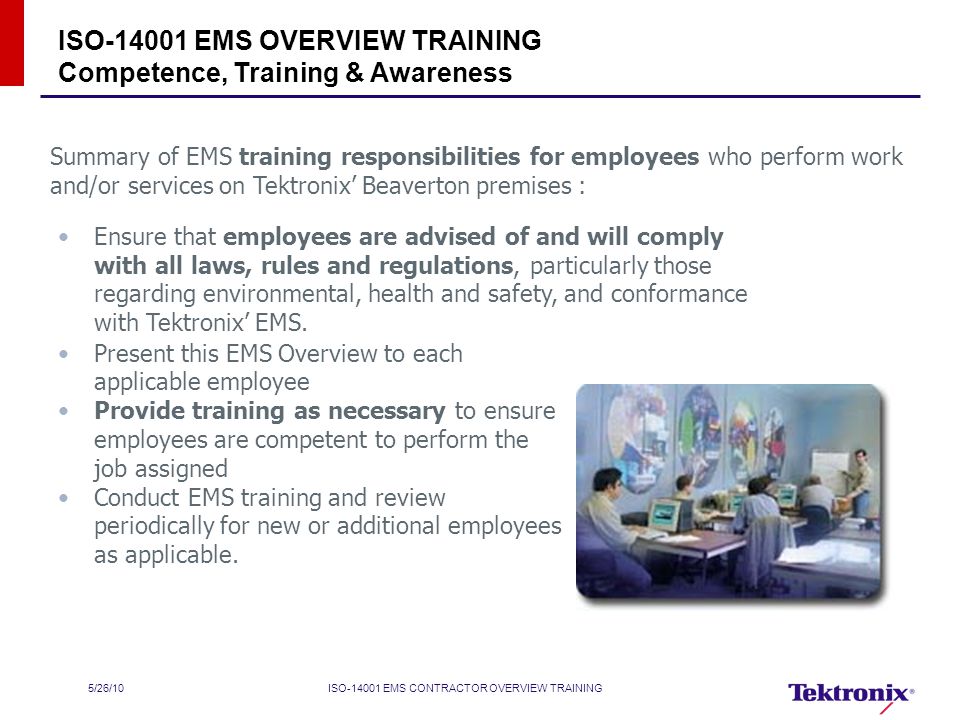 5/26/10ISO EMS CONTRACTOR OVERVIEW TRAINING ISO EMS OVERVIEW TRAINING Competence, Training & Awareness Summary of EMS training responsibilities for employees who perform work and/or services on Tektronix’ Beaverton premises : Present this EMS Overview to each applicable employee Provide training as necessary to ensure employees are competent to perform the job assigned Conduct EMS training and review periodically for new or additional employees as applicable.
