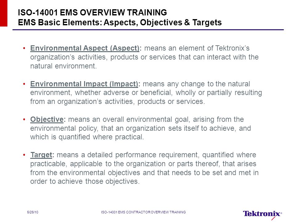 5/26/10ISO EMS CONTRACTOR OVERVIEW TRAINING ISO EMS OVERVIEW TRAINING EMS Basic Elements: Aspects, Objectives & Targets Environmental Aspect (Aspect): means an element of Tektronix’s organization’s activities, products or services that can interact with the natural environment.
