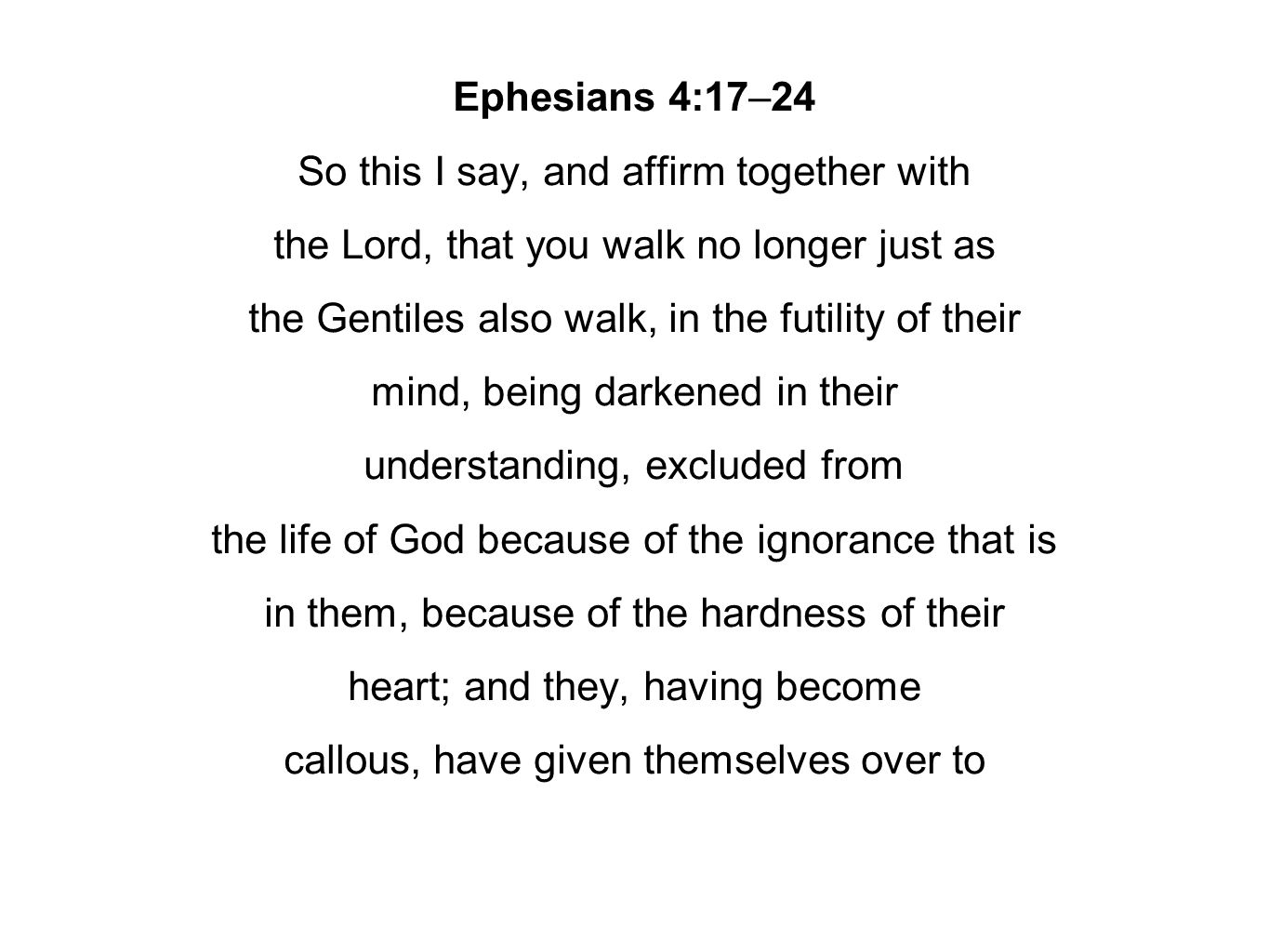 Ephesians 4:17–24 So this I say, and affirm together with the Lord, that you walk no longer just as the Gentiles also walk, in the futility of their mind, being darkened in their understanding, excluded from the life of God because of the ignorance that is in them, because of the hardness of their heart; and they, having become callous, have given themselves over to