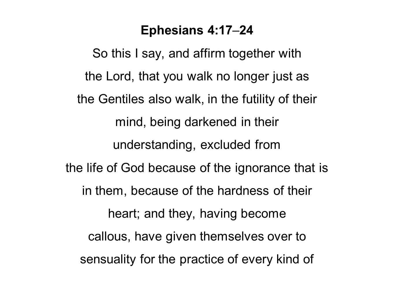 Ephesians 4:17–24 So this I say, and affirm together with the Lord, that you walk no longer just as the Gentiles also walk, in the futility of their mind, being darkened in their understanding, excluded from the life of God because of the ignorance that is in them, because of the hardness of their heart; and they, having become callous, have given themselves over to sensuality for the practice of every kind of