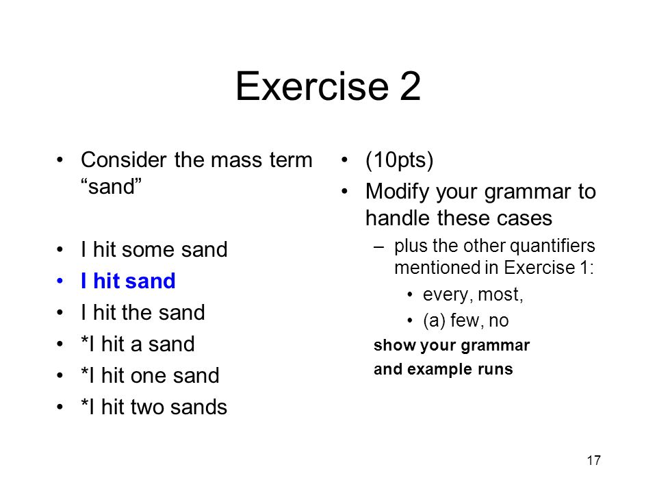 17 Exercise 2 Consider the mass term sand I hit some sand I hit sand I hit the sand *I hit a sand *I hit one sand *I hit two sands (10pts) Modify your grammar to handle these cases –plus the other quantifiers mentioned in Exercise 1: every, most, (a) few, no show your grammar and example runs