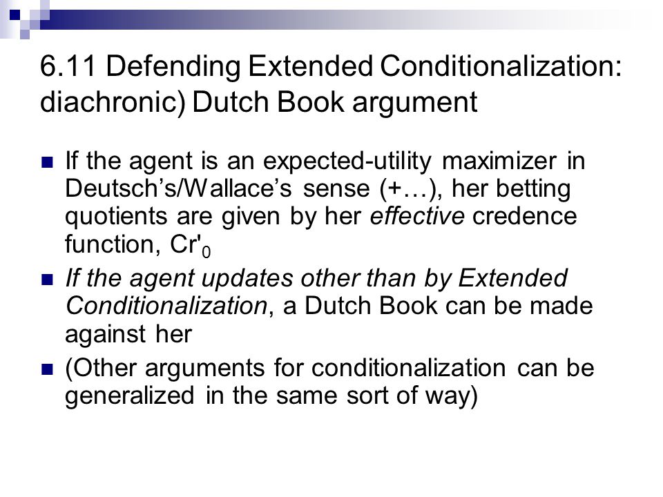 6.10 Defending (ordinary) conditionalization: The (diachronic) Dutch Book argument Assume that degrees of belief give betting quotients  This holds because the agent is an expected utility maximizer  A fair bet is a bet with zero net expected utility If the agent updates other than by conditionalization, a Dutch Book can be made against her