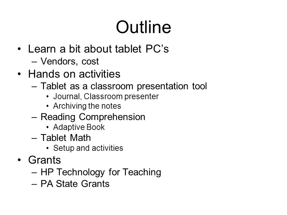 Outline Learn a bit about tablet PC’s –Vendors, cost Hands on activities –Tablet as a classroom presentation tool Journal, Classroom presenter Archiving the notes –Reading Comprehension Adaptive Book –Tablet Math Setup and activities Grants –HP Technology for Teaching –PA State Grants
