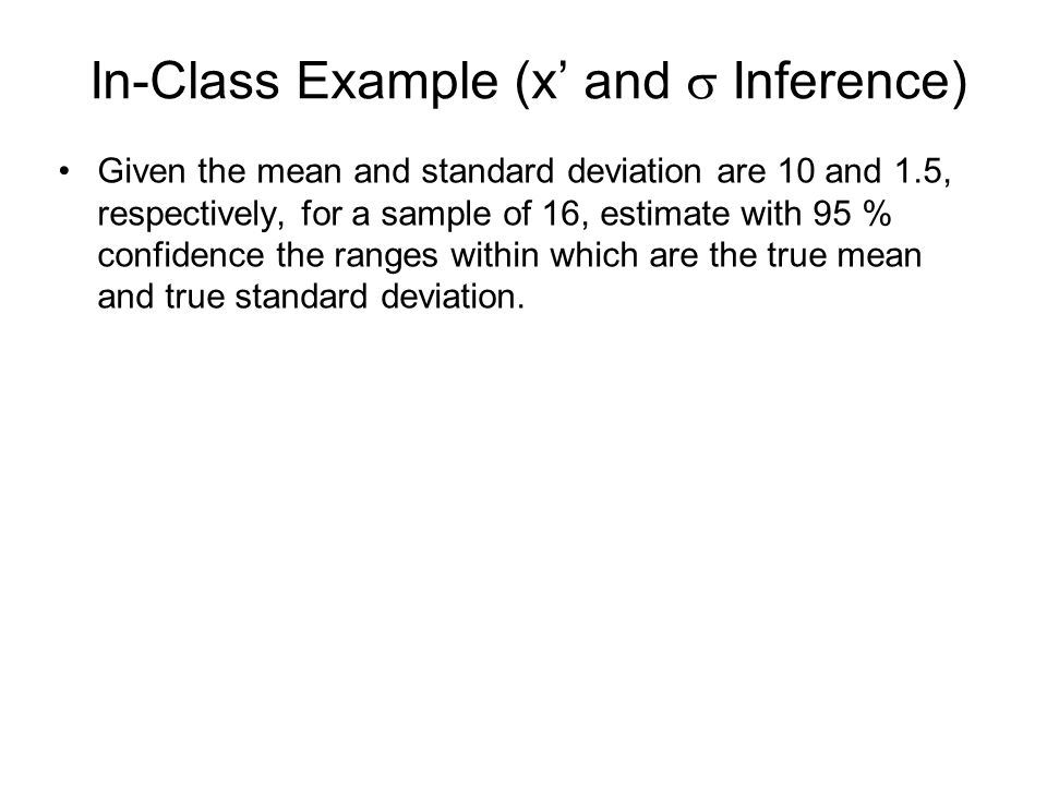 In-Class Example (x’ and  Inference) Given the mean and standard deviation are 10 and 1.5, respectively, for a sample of 16, estimate with 95 % confidence the ranges within which are the true mean and true standard deviation.