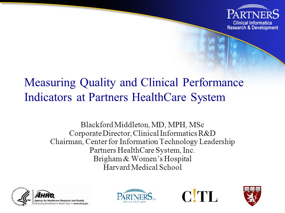 Measuring Quality and Clinical Performance Indicators at Partners HealthCare System Blackford Middleton, MD, MPH, MSc Corporate Director, Clinical Informatics R&D Chairman, Center for Information Technology Leadership Partners HealthCare System, Inc.