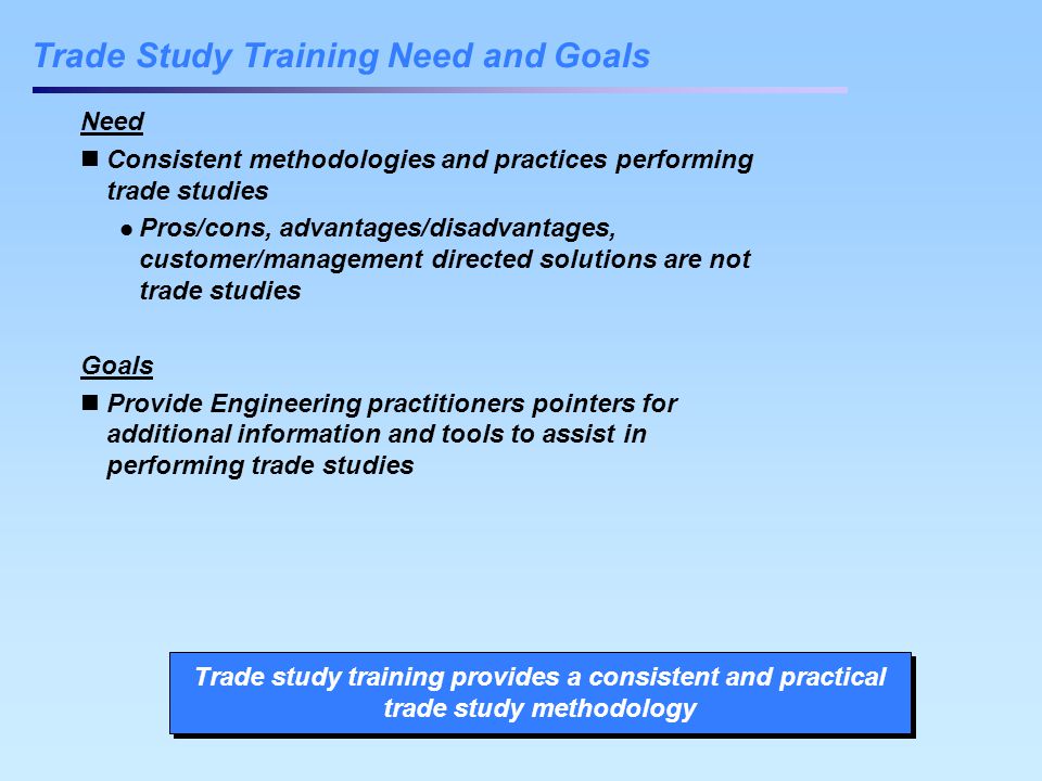 Trade Study Training Need and Goals Need Consistent methodologies and practices performing trade studies Pros/cons, advantages/disadvantages, customer/management directed solutions are not trade studies Goals Provide Engineering practitioners pointers for additional information and tools to assist in performing trade studies Trade study training provides a consistent and practical trade study methodology