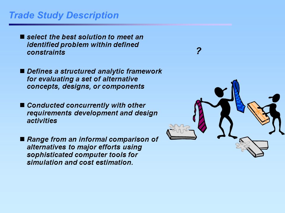 Trade Study Description select the best solution to meet an identified problem within defined constraints Defines a structured analytic framework for evaluating a set of alternative concepts, designs, or components Conducted concurrently with other requirements development and design activities Range from an informal comparison of alternatives to major efforts using sophisticated computer tools for simulation and cost estimation.