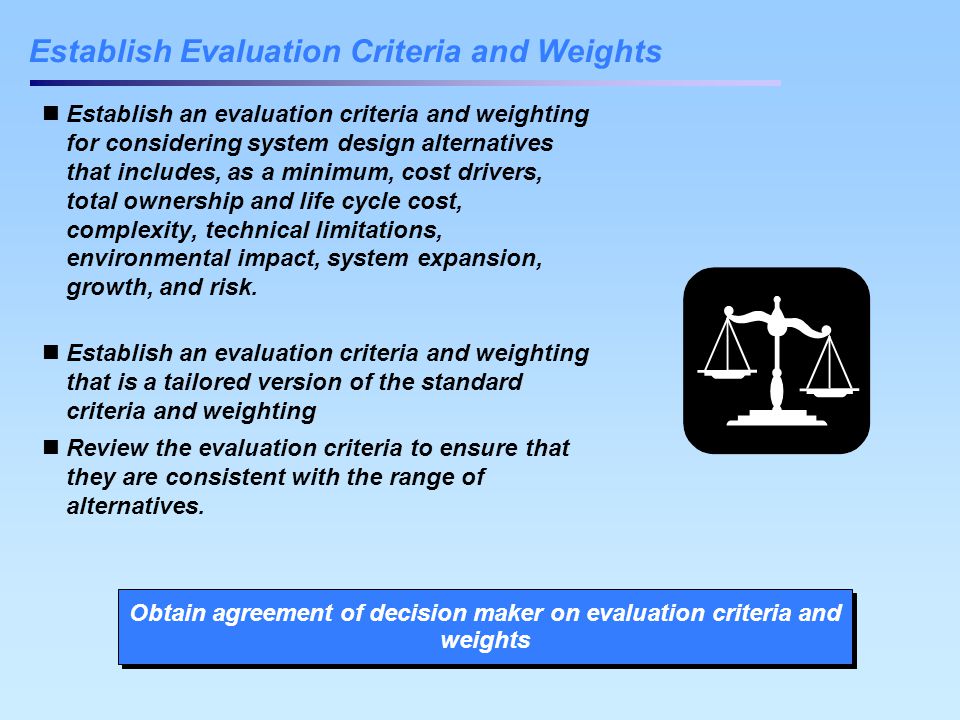 Establish Evaluation Criteria and Weights Establish an evaluation criteria and weighting for considering system design alternatives that includes, as a minimum, cost drivers, total ownership and life cycle cost, complexity, technical limitations, environmental impact, system expansion, growth, and risk.