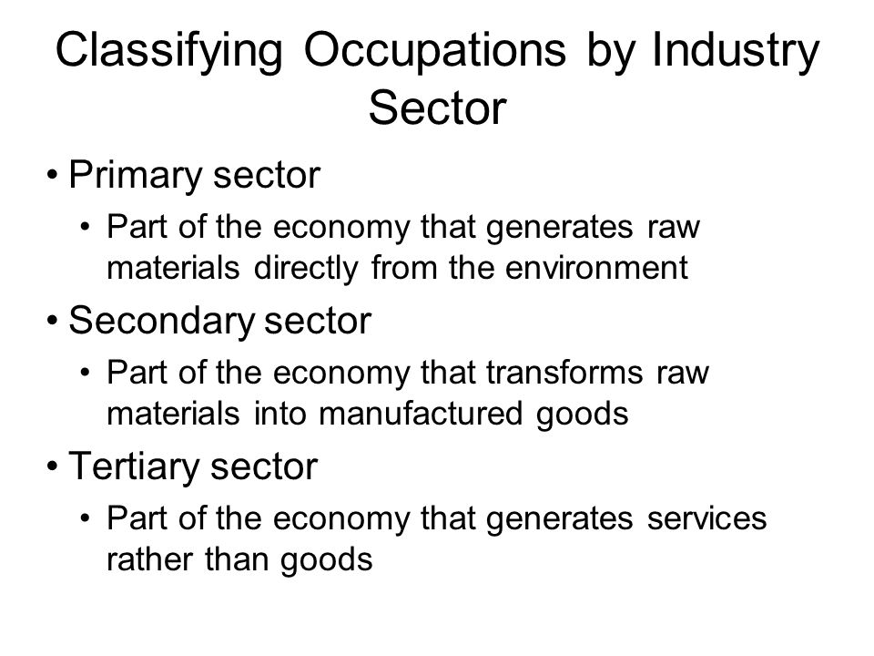 Classifying Occupations by Industry Sector Primary sector Part of the economy that generates raw materials directly from the environment Secondary sector Part of the economy that transforms raw materials into manufactured goods Tertiary sector Part of the economy that generates services rather than goods
