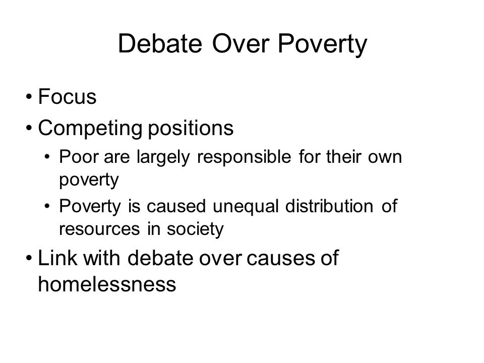 Debate Over Poverty Focus Competing positions Poor are largely responsible for their own poverty Poverty is caused unequal distribution of resources in society Link with debate over causes of homelessness