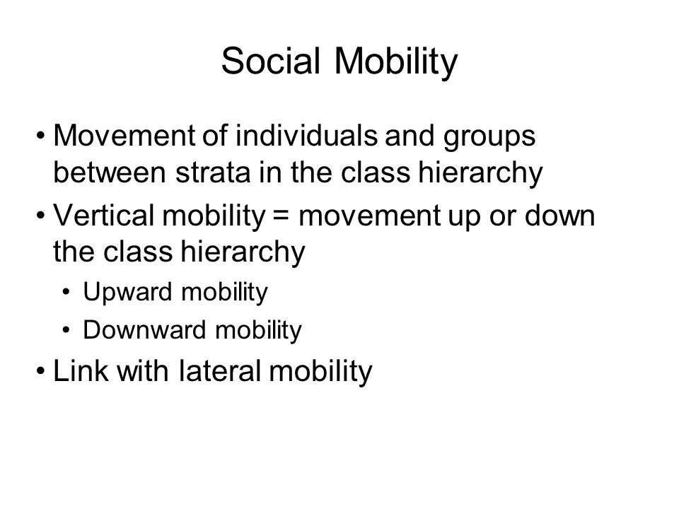 Social Mobility Movement of individuals and groups between strata in the class hierarchy Vertical mobility = movement up or down the class hierarchy Upward mobility Downward mobility Link with lateral mobility