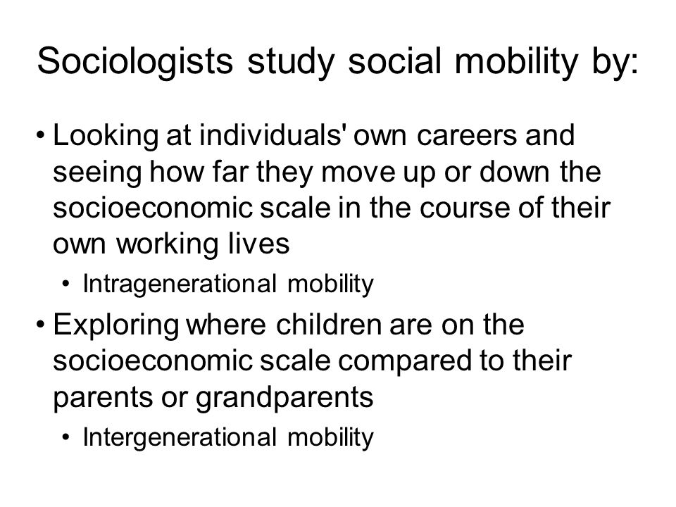 Sociologists study social mobility by: Looking at individuals own careers and seeing how far they move up or down the socioeconomic scale in the course of their own working lives Intragenerational mobility Exploring where children are on the socioeconomic scale compared to their parents or grandparents Intergenerational mobility