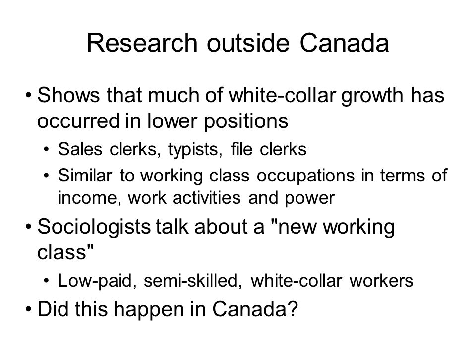 Research outside Canada Shows that much of white-collar growth has occurred in lower positions Sales clerks, typists, file clerks Similar to working class occupations in terms of income, work activities and power Sociologists talk about a new working class Low-paid, semi-skilled, white-collar workers Did this happen in Canada