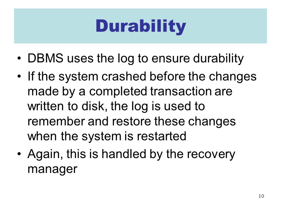 10 Durability DBMS uses the log to ensure durability If the system crashed before the changes made by a completed transaction are written to disk, the log is used to remember and restore these changes when the system is restarted Again, this is handled by the recovery manager