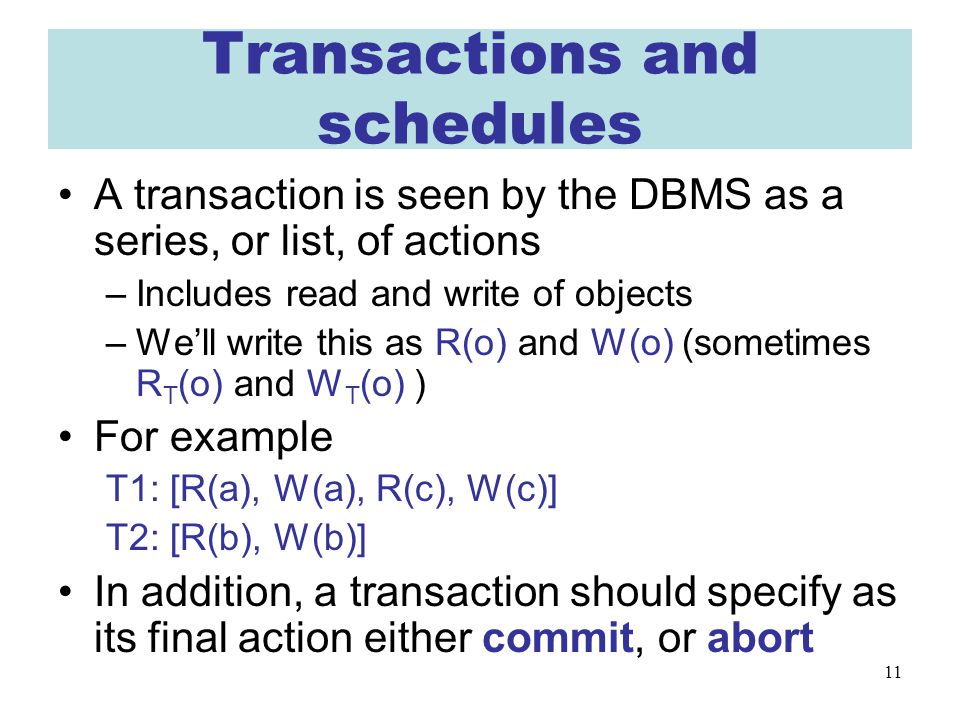 11 Transactions and schedules A transaction is seen by the DBMS as a series, or list, of actions –Includes read and write of objects –We’ll write this as R(o) and W(o) (sometimes R T (o) and W T (o) ) For example T1: [R(a), W(a), R(c), W(c)] T2: [R(b), W(b)] In addition, a transaction should specify as its final action either commit, or abort