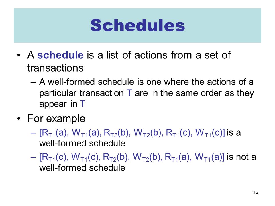 12 Schedules A schedule is a list of actions from a set of transactions –A well-formed schedule is one where the actions of a particular transaction T are in the same order as they appear in T For example –[R T1 (a), W T1 (a), R T2 (b), W T2 (b), R T1 (c), W T1 (c)] is a well-formed schedule –[R T1 (c), W T1 (c), R T2 (b), W T2 (b), R T1 (a), W T1 (a)] is not a well-formed schedule