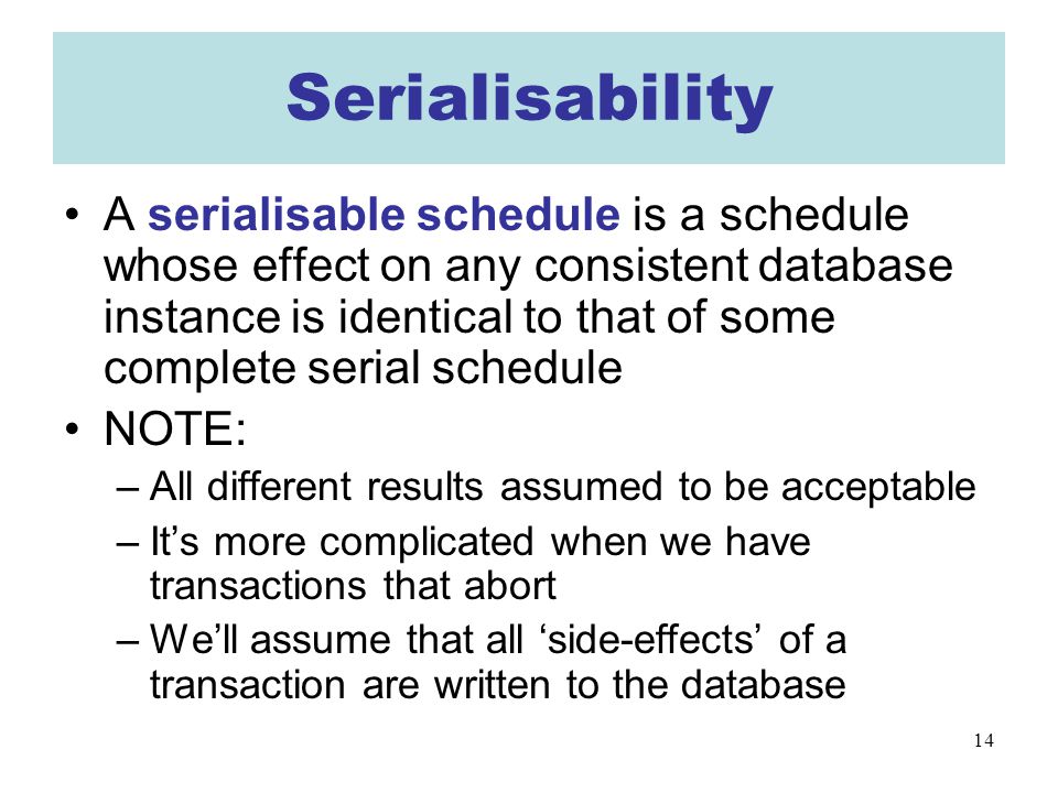 14 Serialisability A serialisable schedule is a schedule whose effect on any consistent database instance is identical to that of some complete serial schedule NOTE: –All different results assumed to be acceptable –It’s more complicated when we have transactions that abort –We’ll assume that all ‘side-effects’ of a transaction are written to the database